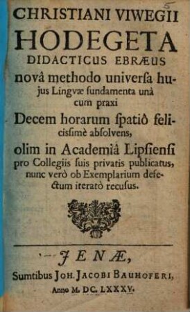 Christiani Viwegii Hodegeta Didacticus Ebraeus : novâ methodo universa hujus Lingvae fundamenta unà cum praxi Decem horarum spatiô felicissimè absolvens ; olim in Academiâ Lipsiensi pro Collegiis suis privatis publicatus