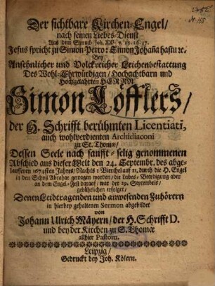 Der sichtbare Kirchen-Engel, nach seinen Liebes-Dienst Aus dem Spruch Joh. XXI. v. 15. 16. 17. ... Bey Ansehnlicher und Volckreicher Leichenbestattung Des ... Herrn Simon Löfflers, der H. Schrifft berühmten Licentiati, auch wohlverdienten Archidiaconi zu St. Thomae, Dessen Seele ... den 24. Septembr. des abgelauffenen 1674sten Jahres ... durch die H. Engel in den Schoß Abrahae getragen worden ...