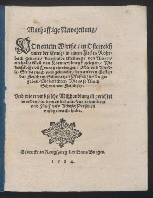 Warhafftige Newezeitung/ || VOn einem Wirthe/ in Osterreich || vnter der Ennsz/ in einem Flecken Rohr=||bach genant/ dritthalbe Meil wegs von Wienn/ || ein halbe Meil von Kornnewburgk gelegen/ Wie || derselbige vil Leute geherbriget/ Edle vnd Vned=||le/ Sie darnach vmbgebracht/ den andern Gesten || das Fleisch im Schwartzen Pfeffer zuessen ge=||geben/ Sie berichtet/ Wie es so Weich || Schweinen Fleisch sey.|| Vnd wie er vmb solche Miszhandlung ist gerichtet || worden ... ||