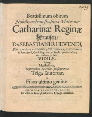 Beatissimum obitum Nobilis ac honestissimae Matronae Catharinae Reginae Krausen/ Dn. Sebastiani Rhewendi, ICti ... & Reipublicae, quae Coloniae ad Spream est, Consulis pariter ac Syndici ... Viduae, hucusq[ue] Moestissimae, Sequentibus Epicediis prosequuntur Triga fautorum & Filius ultimo genitus