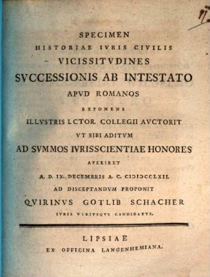 Specimen Historiae Ivris Civilis Vicissitvdines Svccessionis Ab Intestato Apvd Romanos Exponens Illvstris I.Ctor. Collegii Avctorit Vt Sibi Aditvm Ad Svmmos Ivrisscientiae Honores Aperiret A. D. IX. Decembris A. C. MDCCLXII. Ad Disceptandvm Proponit Qvirinvs Gotlib Schacher Ivris Vtrivsqve Candidatvs