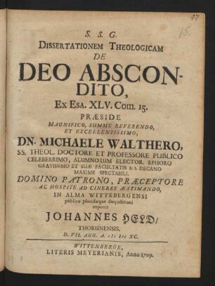 Dissertationem Theologicam De Deo Abscondito, Ex Esa. XLV. Com. 15. Præside Magnifico, Summe Reverendo, Et Excellentissimo, Dn. Michaele Walthero, SS. Theol. Doctore Et Professore Publico Celeberrimo, Alumnorum Elector. Ephoro Gravissimo Et Suæ Facultatis h.t. Decano Maxime Spectabili. Domino Patrono, Præceptore Ac Hospite Ad Cineres Æstimando, In Alma Wittebergensi publicæ placidæque disquisitioni exponit Johannes Held, Thorunensis. D. VII. Aug. A. M DC XC.