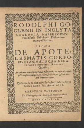 Rodolphi Goclenii In Inclyta Academia Marpurgensi Professoris Philosophi Dissertationum publicarum; Prima De Apotelesmatis Corporis Et Animae : In Qua Negate Concluditur Nobilis Quaestio: An vel una animi proprietas essentialis, in ipsa ut in subiecto existens, corpori, ut alteri subiecto, re ipsa ab anima communicetur ; Collatio de ea fiet in Philosophico Scholasterio hora 8. die 20. Feb. Anno 1606.
