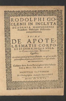 Rodolphi Goclenii In Inclyta Academia Marpurgensi Professoris Philosophi Dissertationum publicarum; Prima De Apotelesmatis Corporis Et Animae : In Qua Negate Concluditur Nobilis Quaestio: An vel una animi proprietas essentialis, in ipsa ut in subiecto existens, corpori, ut alteri subiecto, re ipsa ab anima communicetur ; Collatio de ea fiet in Philosophico Scholasterio hora 8. die 20. Feb. Anno 1606.