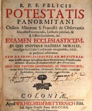 R.P.F. Felicis Potestatis Panormitani Ordinis Minorum S. Francisci de Observatia Ministri Provincialis, Lectoris jubilati, & S. Offici Consultoris, [et]c. Examen Ecclesiasticum : In Quo Universæ Materiæ Morales, omnesque ferè Casus Conscientiæ excogitabiles, solidè ac perspicuè resolvuntur. Cum Denuntiationibus Ad Monitoria atque Edicta; necnon Instructione Sacræ Poenitentariæ, Propositionibus damnatis, Examine Ordinandorum, & Arte Prædicandi. Opus Non Tantum Confessariis, Ac Poenitentibus, verum etiam Prædicatoris, Ordinandis, Missionariis, cunctique Eccesiasticis, summopere utile, ac neseccarium