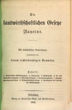 Die landwirthschaftlichen Gesetze Bayerns : mit leichtfaßlichen Anmerkungen ; Inhalt: 1. Grundlasten-Ablösungsgesetz, 2. Weidegesetz, 3. Wassergesetz, 4. Be- und Entwässerungsgesetz, 5. Bäuerliche Erbgüter, 6. Arrondirungsgesetz, 7. Zwangs-Enteignungs-Gesetz, 8. Viehgewährschafts-Gesetz, 9. Verordnung über Hebung der Rindviehzucht, 1