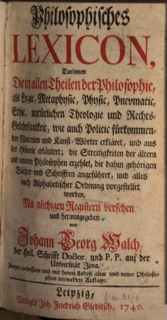 Philosophisches Lexicon : Darinnen Die in allen Theilen der Philosophie, als Logic, Metaphysic, Physic, Pnevmatik, Ethic, natürlichen Theologie und Rechts-Gelehrsamkeit, wie auch Politic fürkommenden Materien und Kunst-Wörter erkläret, und aus der Historie erläutert; die Streitigkeiten der ältern und neuern Philosophen erzehlet, die dahin gehörigen Bücher und Schrifften angeführet, und alles nach Alphabetischer Ordnung vorgestellet worden