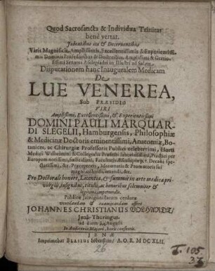 Iubentibus ita & Decernentibus Viris ... Professoribus & Doctoribus ... Senatus Asclepiadei in Illustri ad Salam Disputationem hanc Inauguralem Medicam De Lue Venerea, Sub Praesidio ... Pauli Marquardi Slegelii, Hamburgensis, Philosophiae & Medicinae Doctoris ... Pro Doctorali honore, Licentia, & summis in arte medica privilegiis ... Publicae Iatrogonistarum censurae ventilandam & examinandam offert Johannes Christianus Volhardt/ Iena-Thuringus. ad diem Augusti ...