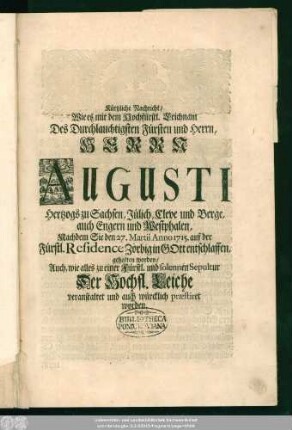 Kürtzliche Nachricht, Wie es mit dem Hochfürstl. Leichnam Des Durchlauchtigsten Fürsten und Herrn, ... Augusti, Hertzogs zu Sachsen, Jülich, Cleve und Berge, auch Engern und Westphalen, Nachdem Sie den 27. Martii Anno 1715. auf der Fürstl. Residence Zörbig in Gott entschlaffen, gehalten worden, Auch, wie alles zu einer Fürstl. und solennen Sepultur Der Hochfl. Leiche veranstaltet und auch würcklich praestiret worden