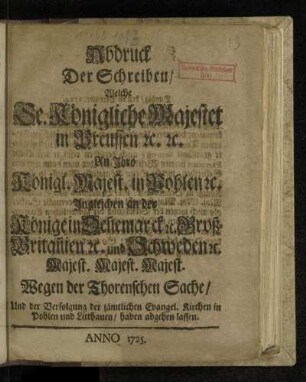 Abdruck Der Schreiben/ Welche Se. Königliche Majestet in Preussen [et]c. [et]c. An Jhro Königl. Majest. in Pohlen [et]c. Jngleichen an der Könige in Den[n]emarck [et]c. Groß-Britan[n]ien [et]c. und Schweden [et]c. Majest. Majest. Majest. Wegen der Thorenschen Sache, Und der Verfolgung der sämtlichen Evangel. Kirchen in Pohlen und Litthauen, haben abgehen lassen