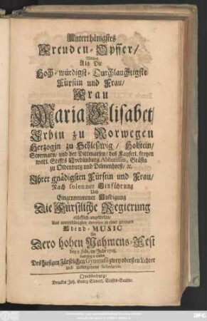 Unterthänigstes Freuden-Opffer, Welches Als Die Hoch-würdigst-Durchlauchtigste Fürstin und Frau, Frau Maria Elisabet, Erbin zu Norwegen Herzogin zu Schleszwig ... Nach solenner Einführung ... Die Fürstliche Regierung glücklich angetreten , ... in einer geringen Abend-Music An dero hohen Nahmens-Fest den 2. Julii, im Jahr 1718 darbringen wollen