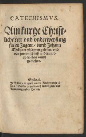 CATECHISMVS.|| Ain kurtze Christ=||liche Leer vnd vnderweysung || für die Jugent/ durch Johann || Meckhart zůsamen gelesen/ vnd || von jme mit fleiß widerumb || übersehen vnnd || gemehrt.|| ... ||