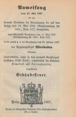Anweisung vom 13. Mai 1867 für das Verfahren bei der Veranlagung der auf dem Gesetze vom 1. Mai 1861 (Gesetzsammlung für 1861, Seite 317) beruhenden, durch Allerhöchste Verordnung vom 11. Mai 1867 (Gesetzsammlung für 1867 Seite 593) in den gemäß § 2. der Verordnung vom 22. Februar 1867 den Regierungsbezirk Wiesbaden bildenden Landestheilen, sowie in dem vormals Großherzogl. Hessischen Kreise Vöhl, einschließlich der Enklaven Eimelrod und Höringhausen, eingeführten Gebäudesteuer