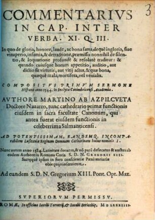 Commentarivs In Cap. Inter Verba. XI. Q. III : In quo de gloria, honore, laude, ac bona fama; dequè ingloria, siue vituperio, infamia, & detractione, praemisso nonnihil de silentio, & loquutione profundè & resolutè traditur : & quando cuiusque horum appetitio, auditio, aut dictio sit virtutis, aut vitij actus, & quae bona, quaequè mala, mortifera, vel venialis