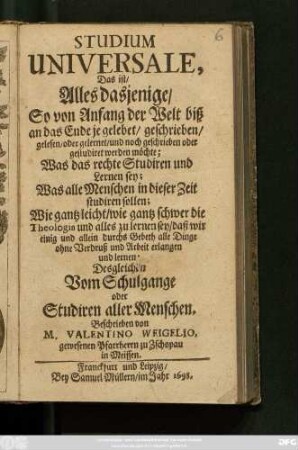 Studium Universale, Das ist/ Alles dasjenige/ So von Anfang der Welt biß an das Ende je gelebet/ geschrieben/ gelesen/ oder gelernet/ und noch geschrieben oder gestudiret werden möchte : Was das rechte Studiren und Lernen sey; Was alle Menschen in dieser Zeit studiren sollen; Wie gantz leicht/ wie gantz schwer die Theologia und alles zu lernen sey ...; Desgleichen Vom Schulgange oder Studiren aller Menschen