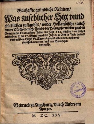 Warhaffte gründliche Relation, Was ansehlicher Sig vnnd glücklichen zustandts, wider Hollandische, auch andere Machometische Feindt, die Portugeser mit der gnaden Gottes, in den Orientalischen Jndien, im Jahr 1624. erhalten : wie solches in schreiben, so den 27. Martij gemeldtes Jahrs, zu Goa in Jndia datiert, vnnd mit dem Schiff S. Thomas genant ankommen, erzehlt vnd vberschriben worden, auß dem Spanischen verteutscht