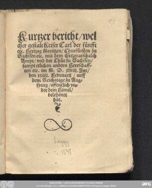 Kurtzer bericht/ wel||cher gestalt Keiser Carl der f[ue]nfft || etc. Hertzog Moritzen/ Churf[ue]rsten zu || Sachssen etc. mit dem Ertzmarschalch || Ampt/ vnd der Ch[ue]r zu Sachssen/|| sampt etlichen andern Herrschaff=||ten etc. im M.D.xlviij. Jar/|| den xxiiij. Februarij/ auff || dem Reichstage zu Aug=||spurg/ offentlich vn=||der dem Himel/|| belehenet || hat.||