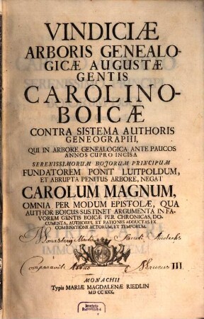 Vindiciae Arboris Genealogicae Augustae Gentis Carolino-Boicae : Contra Sistema Authoris Geneographi, Qui In Arbore Genealogica Ante Paucos Annos Cupro Incisa Serenissimorum Bojorum Principum Fundatorem Ponit Luitpoldum, Et Abrupta Penitus Arbore, Negat Carolum Magnum, Omnia Per Modum Epistolae, Qua Author Boicus Sustinet Argumenta In Favorem Gentis Boicae Per Chronicas, Documenta, Authores, Et Rationes Adductas Ex Combinatione Actorum, Et Temporum