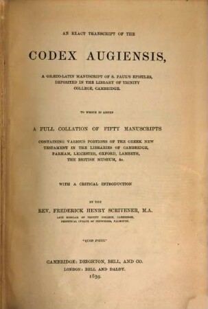 An exact transcript of the Codex Augiensis, a Græco-Latin MS. of S. Paul's epistles, deposited in the library of Trinity College, Cambridge : To which is added a full collation of 50 manuscripts containing various portions of the Greek New Testament in the libraries of Cambridge, Parham, Leicester, Oxford, Lambeth, the British Museum, & with a critical introduction by the rev. Frederick Henry Scrivener