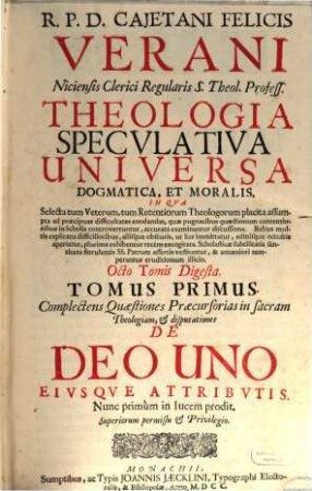 R. P. D. Cajetani Felicis Verani Niciensis Clerici Regularis S. Theol. Profess. Theologia Specvlativa Universa Dogmatica, Et Moralis, In Qva Selecta tum Veterum, tum Recentiorum Theologorum placita assumpta ad praecipuas difficultates enodandas, quae pugnacibus quaestionum contentionibus in Scholis controvertuntur, accurata examinantur discussione ... : Octo Tomis Digesta, 1. Complectens Quaestiones Praecursorias in sacram Theologiam, & disputationes De Deo Uno Eivsqve Attribvtis