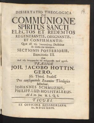 Dissertatio Theologica De Communione Spiritus Sancti Electos Et Redemtos Regenerantis, Obsignantis, Et Confirmantis: Quae est ... Doctrinæ de Gratia Dei Salutifera, Sectionis Posterioris, Exercitatio III. Eam ... Præside Joh. Jacobo Hottingero, SS. Theol. Profess. Pro consequendo Examine Theologico sustinebunt, Johannes Schmuzius, Philipp. Lud. Hospitalerus. Ad d. 22. Iun. ...