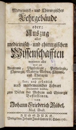 Medicinisch- und Chirurgisches Lehrgebäude oder: Auszug aller medicinisch- und chirurgischen Wissenschafften worinnen alles was zur Anatomie, Physiologie, Pathologie, Chirurgie, Materia Medica, Chymie und Therapia gehöret, kurz und gründlich nach mathematischer Lehrart abgehandelt worden ...