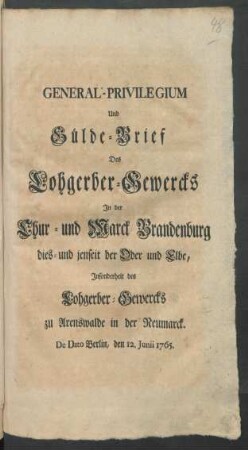 General-Privilegium Und Gülde-Brief Des Lohgerber-Gewercks In der Chur- und Marck Brandenburg dies- und jenseit der Oder und Elbe, Insonderheit des Lohgerber-Gewercks zu Arenswalde in der Neumarck : De Dato Berlin, den 12. Junii 1765