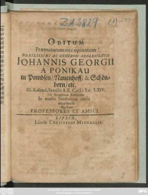 Obitum Praematurum nec opinatum Nobilissimi Ac Generosi Adolescentis Johannis Georgii A Ponikau in Pombsen/ Nauenhoff/ & Schönborn/ etc. III. Kalend. Sextilis A. E. C. MDCLXIV. In Academia Lipsiensi In medio Studiorum cursu decedentis lugebant Professores Et Amici.
