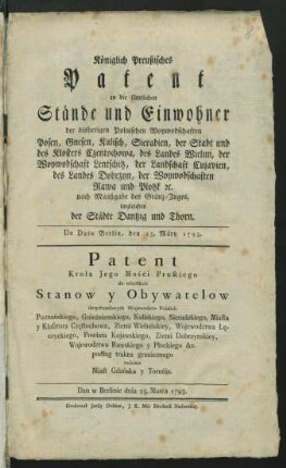 Königlich Preußisches Patent an die sämtlichen Stände und Einwohner der bisherigen Polnischen Woywodschaften Posen, Gnesen, Kalisch, Sieradien, der Stadt und des Klosters Czentochowa, des Landes Wielun, der Woywodschaft Lentschitz, der Landschaft Cujavien, des Landes Dobrzyn, der Woywodschaften Rawa und Plotzk [et]c. nach Maaßgabe des Gränz-Zuges, imgleichen der Städte Dantzig und Thorn : Dan w Berlinie dnia 25. Marca 1793