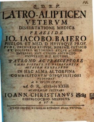 Iatro-Alipticen Vetervm Dissertatione Medica Praeside Io. Iacobo Baiero Philos. Et Med. D. Hvivsqve Prof. Pvbl. ... In Hac Alma Altorfina Commilitonvm Disqvisitioni Proponet A.D. XVIIII. Ivnii A.O.R. MDCCXXIII. Academiae Secvlari Ioann. Christianvs Selig Eibenstochio-Misnicvs ...