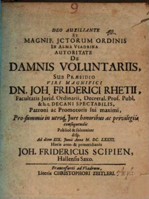 Deo Auxiliante Et Magnif. ICtorum Ordinis In Alma Viadrina Autoritate De Damnis Voluntariis, Sub Praesidio ... Dn. Joh. Friderici Rhetii ... Pro summis in utroq[ue] Iure honoribus ac privilegiis consequendis Publice & solenniter disp. Ad diem XIX. Iunii Anno M.DC.LXXIII. Horis ante & pomeridianis Joh. Fridericus Scipien, Hallensis Saxo