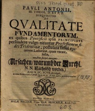 Pavli Antonii, SS. Theol. D. Et P, P. Disqvisitio De Qvlitate Fvndamentorvm, ex quibus Pontificii ipsis Principibvs persuadere vulgo nituntur Professionem fidei Tridentinae; postulata simul ejuratione Lutheranae, quam vocant, fectae : occasione scripti anonymi: (Ursachen, warumb der Durchl. N. N. Caholisch worden.) ...
