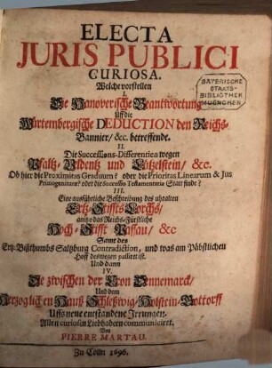Electa Iuris Publici Curiosa : Welche vorstellen I. Die Hanoverische Beantwortung Uff die Würtembergische Deduction den Reichs-Bannier, &c. betreffende. II. Die Successions-Differentien wegen Pfaltz-Veldentz und Lützelstein, &c. Ob hier die Proximitas Graduum? oder die Prioritas Linearum & Ius Primogeniturae? oder die Successio Testamentaria Statt finde? III. Eine ausführliche Beschreibung des uhralten Ertz-Stiffts Lorchs, anitzo das Reichs-Fürstliche Hoch-Stifft Passau, &c Samt des Ertz-Bißthumbs Saltzburg Contradiction, und was am Päbstlichen Hoff deswegen passiret ist. Und dann IV. Die zwischen der Cron Dennemarck, Und dem Herzoglichen Hauß Schleßwig-Holstein-Gottorff Uffs neue entstandene Irrungen