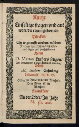 Kurtze || Einfeltige fragen vnd ant||wort, die einem gebornen || Tuercken || Ehe er getaufft worden, mit dem || Kleinen Catechismo, deß Ehr||wirdigen und hochgelarten || Herrn || D.Martini Luthers seligen,|| Zu lernen sind vorgeschrieben worden,|| Durch || M. Jacobum Eysenberg.|| ... ||