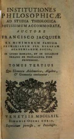 Institutiones philosophicae ad studia theologica potissimum accomodatae, 3. Quo Elementa Arithmeticae, Algebrae, & Geometriae continentur