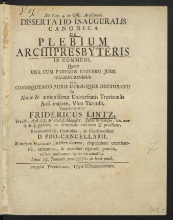 Ad Cap. 4. de Offic. Archipresb. Dissertatio Inauguralis Canonica De Plebium Archipresbyteris In Communi, Quam Una Cum Parergis Universi Iuris Delibationibus Pro Consequendo Iuris Utriusque Doctoratu In Almæ & antiquissimæ Universitatis Trevirensis Aulâ maiore, Vico Tetradii, Propugnavit Friedericus Lintz, Trevir, AA. LL. & Philos. Magister, Iuris utriusque, nec non S.R.I. publici, ac criminalis emeritus & practicus, Reverendissimi ... D. Pro-Cancellarii, & inclytæ Facultatis Iuridicæ decreto, disputatione exercitatoriâ, tentamine, & examine rigoroso præviis, ad hoc postremum specimen admissus. Lunæ 28. Ianuarii anno 1771. ab horâ nonâ