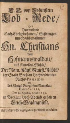 D. C. von Lohenstein Lob-Rede/ Bey Des weiland Hoch-Edelgebohrnen/ Gestrengen und Hochbenahmten Hn. Christians von Hofmannswaldau/ auf Arnolds-Mühle/ Der Röm. Kays. Majest. Rahts/ ... und des Königl. Burglehns Namslau Directoris, Den 30. Aprilis, Anno 1679. in Breßlau Hoch-Adelich gehalten Leich-Begängnüsse