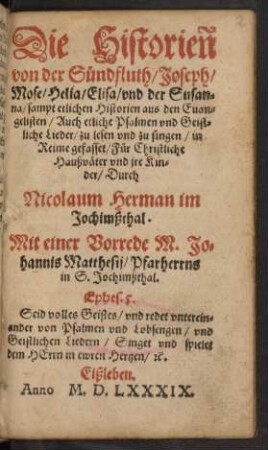 Die Historieñ || von der Sündfluth/ Joseph/|| Mose/ Helia/ Elisa/ vnd der || Susan=||na/ sampt etlichen Historien aus den Euan=||gelisten/ auch etliche Psalmen vnd Geist=||liche Lieder/ zu lesen vnd zu singen/ in || Reime gefasset/ Für Christliche || Haußväter/ vnd jre Kin=||der/ Durch || Nicolaum Herman im || Jochimßthal.|| Mit einer Vorrede M. Jo=||hannis Matthesij/ Pfarherrns || in S. Jochimßthal.|| ...||