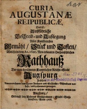 Curia Augustanæ Reipublicæ, Das ist: Außführliche Beschreib- und Außlegung Aller Kunstreichen Gemähl, Stück und Taflen, Welche in dem An. 1620. Neu-erbauten Hochansehlichen Rathhauß Der weit-berühmten Kayserlichen Reichs-Stadt Augspurg zu sehen : Auß vornehmen bewährten Authorn und Geschicht-Schreibern verfaßt, und zusammen getragen