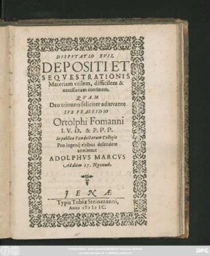 DISPVTATIO XVII.|| DEPOSITI ET || SEQVESTRATIONIS || Materiam vtilem, difficilem & || necessariam continens.|| QVAM || ... SVB PRAESIDIO || Ortolphi Fomanni || I. V. D. & P. P. P.|| In publico Pandectarum Collegio || Pro ingenij viribus defendere || annitetur || ADOLPHVS MARCVS || Ad diem 17. Novemb.||