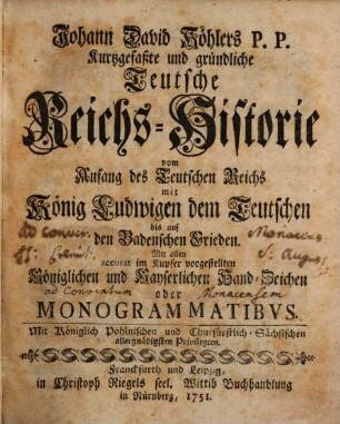Johann David Köhlers P.P. Kurtzgefaßte und gründliche Teutsche Reichs-Historie vom Anfang des Teutschen Reichs Mit König Ludwigen dem Teutschen biß auf den Badenschen Frieden : Mit allen accurat im Kupfer vorgestellten Königlichen und Kayserlichen Hand-Zeichen oder Monogrammatibus