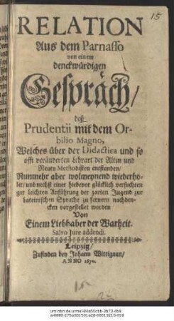 Relation Aus dem Parnasso von einem denckwürdigen Gespräch/ deß Prudentii mit dem Orbilio Magno : Welches über der Didactica und so offt veränderten Lehrart der Alten und Neuen Methodisten enstanden ; Nunmehr aber wolmeynend wiederholet/ und nechst einer ... leichten Anführung der zarten Jugend zur Lateinischen Sprache zu fernern nachdencken vorgestellet worden Von Einem Liebhaber der Warheit ...