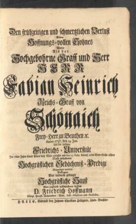 Den frühzeitigen und schmertzlichen Verlust Eines Hoffnungs-vollen Sohnes Wolte, Als der ... Herr Fabian Heinrich Reichs-Graff von Schönaich Frey-Herr zu Beuthen [et]c. Anno 1737. den 14. Jan. Auf der hiesigen Friedrichs-Universität Im 18ten Jahre seines Alters diese Welt verlassen ... Beklagen ... D. Friedrich Hoffmann Königl. Preußl. Geheimdter-Rath, Leib-Medicus und Professor
