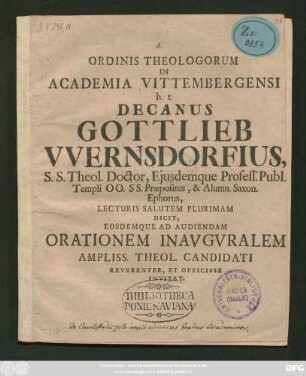 Ordinis Theologorum In Academia Vittembergensi h. t. Decanus Gottlieb VVernsdorfius S.S. Theol. Doctor, Ejusdemque Profess. Publ. Templi OO. SS. Præpositus, & Alumn. Saxon. Ephorus Lecturis Salutem Plurimam Dicit, Eosdemque Ad Audiendam Orationem Inavguralem Ampliss. Theol. Candidati Reverenter, Et Officiose Invitat : [P. P. Dom. V. post Epiphan. A. R. S. MDCCX.]