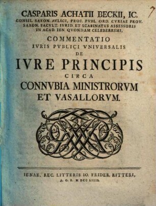 Casparis Achatii Beckii, IC. Consil. Saxon. Avlici, Prof. Pvbl. Ord. Cvriae Prov. Saxon. Facvlt. Ivrid. Et Scabinatvs Assessoris On Acad. Ien. Qvondam Celeberrimi, Commentatio Ivris Pvblici Vniversalis De Ivre Principis Circa Connvbia Ministrorvm Et Vasallorvm