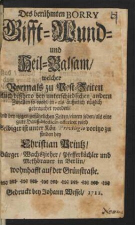 Des Berühmten Borry Gifft- Wund- und Heil-Balsam/ welcher Vormals zu Pest Zeiten Auch bißhero bey unterschiedlichen andern Zufällen sowohl in- als äußerlich nützlich gebrauchet worden ... : Selbiger ist unter Kön. Privilegio voritzo zu finden bey Christian Printz/ Bürger/ Wachszieher/ Pfefferküchler und Methbrauer in Berlin/ wohnhafft auf der Grünstraße