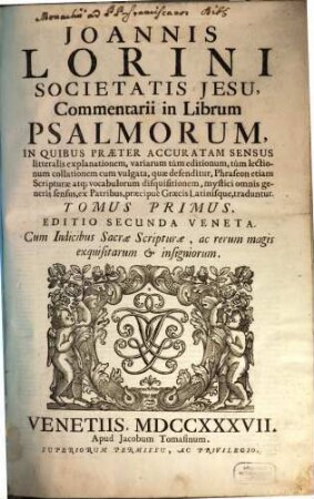 Joannis Lorini Societatis Jesu, Commentarii in Librum Psalmorum : In Quibus Præter Accuratam Sensus litteralis explanationem, variarum tùm editionum, tùm lectionum collationem cum vulgata, quæ defenditur, Phraseon etiam Scripturæ atq[ue] vocabulorum disquisitionem, mystici omnis generis sensus, ex Patribus, præcipuè Græcis Latinisque, traduntur, Tomus Primus