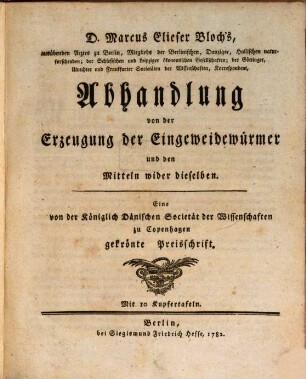 D. Marcus Elieser Bloch's, ausübenden Arztes zu Berlin, Mitglieds der Berlinischen, Danziger, Hallischen naturforschenden; der Schlesischen und Leipziger ökonomischen Gesellschaften; ... Abhandlung von der Erzeugung der Eingeweidewürmer und den Mitteln wider dieselben : Eine von der Königlich Dänischen Societät der Wissenschaften zu Copenhagen gekrönte Preisschrift. Mit 10 Kupfertafeln