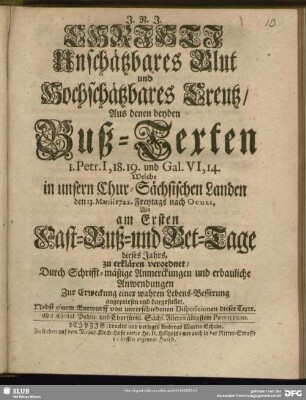 Christi Unschätzbares Blut und Hochschätzbares Creutz aus denen beyden Buß-Texten 1. Petr. I, 18. 19. und Gal. VI, 14. Welche in unsern Chur-Sächsischen Landen den 13. Martii 1722. Freytags nach Oculi, Als am Ersten Fast- Buß- und Bet-Tage dieses Jahrs, zu erklären verordnet, Durch Schrifft-mäßige Anmerckungen und erbauliche Anwendungen Zur Erweckung einer wahren Lebens-Besserung angepriesen und dargestellet : Nebst einem Entwurff von unterschiedenen Dispositionen dieser Texte