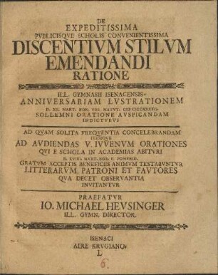 De Expeditissima Pvblicisqve Scholis Convenientissima Discentivm Stilvm Emendandi Ratione Ill. Gymnasii Isenacensis. Anniversariam Lvstrationem D. XII. Mart. Hor. VIII. Matvt. MDCCXLII. Sollemni Oratione Avspicandam Indictvrvs Ad Qvam Solita Freqventia Concelebrandam Itemqve Ad Avdiendas V. Ivvenvm Orationes Qvi E Schola In Academias Abitvri D. XVIIII. Mart. Hor. II. Pomerid. Gratvm Acceptis Beneficiis Animvm Testabvntvr Litterarvm Patroni Et Favtores Qva Decet Observantia Invitantvr Praefatvr Io. Michael Hevsinger Ill. Gymn. Director.